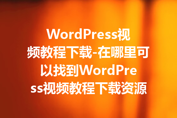 WordPress视频教程下载-在哪里可以找到WordPress视频教程下载资源？