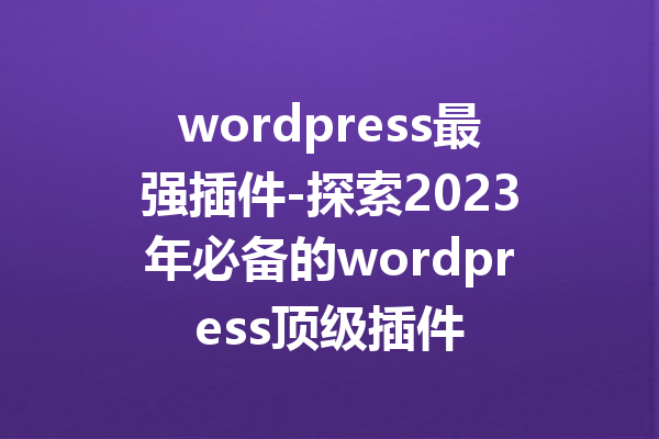 wordpress最强插件-探索2023年必备的wordpress顶级插件