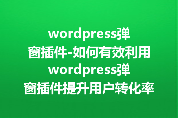 wordpress弹窗插件-如何有效利用wordpress弹窗插件提升用户转化率