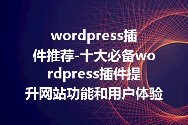 wordpress插件推荐-十大必备wordpress插件提升网站功能和用户体验