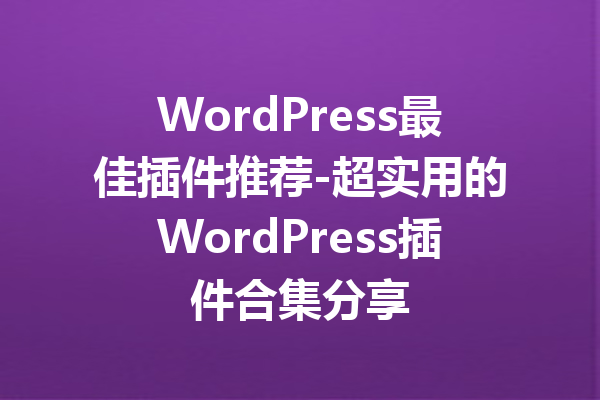 WordPress最佳插件推荐-超实用的WordPress插件合集分享