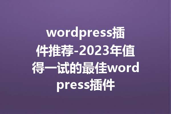 wordpress插件推荐-2023年值得一试的最佳wordpress插件