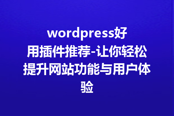 wordpress好用插件推荐-让你轻松提升网站功能与用户体验