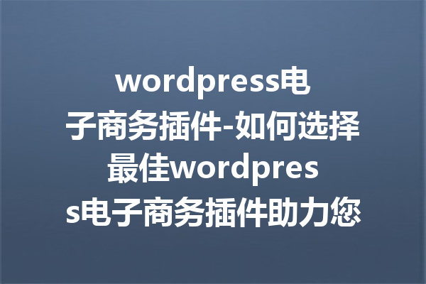 wordpress电子商务插件-如何选择最佳wordpress电子商务插件助力您的在线商店