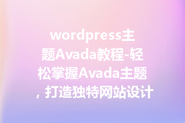 wordpress主题Avada教程-轻松掌握Avada主题，打造独特网站设计