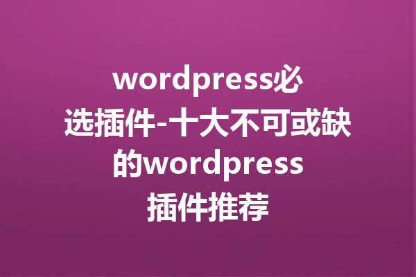 wordpress必选插件-十大不可或缺的wordpress插件推荐