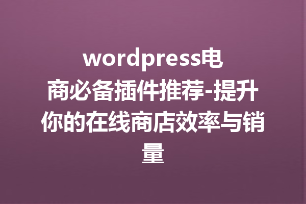 wordpress电商必备插件推荐-提升你的在线商店效率与销量