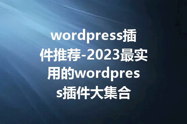 wordpress插件推荐-2023最实用的wordpress插件大集合