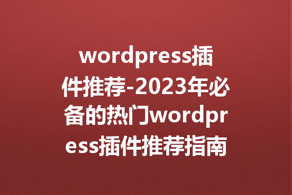 wordpress插件推荐-2023年必备的热门wordpress插件推荐指南