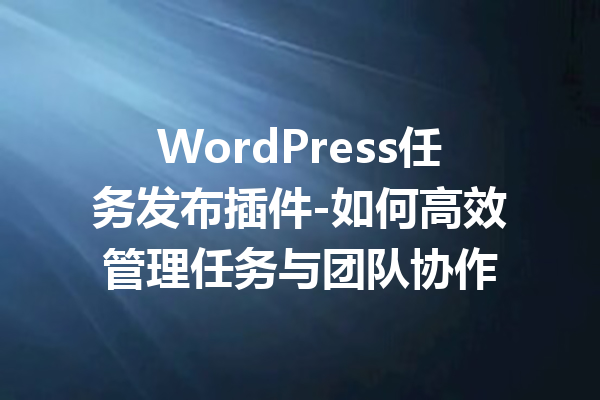 WordPress任务发布插件-如何高效管理任务与团队协作