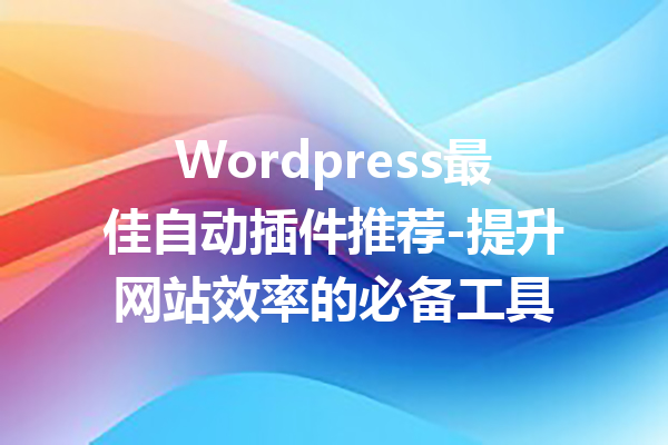 Wordpress最佳自动插件推荐-提升网站效率的必备工具