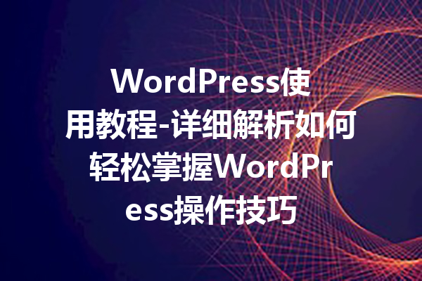 WordPress使用教程-详细解析如何轻松掌握WordPress操作技巧