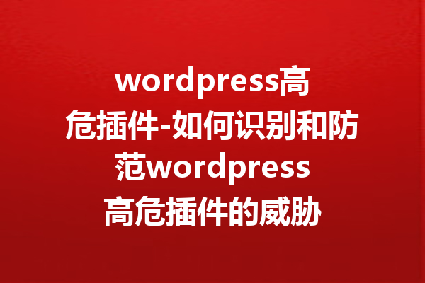 wordpress高危插件-如何识别和防范wordpress高危插件的威胁