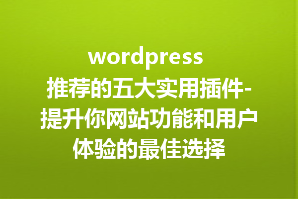 wordpress 推荐的五大实用插件-提升你网站功能和用户体验的最佳选择