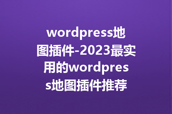 wordpress地图插件-2023最实用的wordpress地图插件推荐