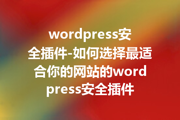 wordpress安全插件-如何选择最适合你的网站的wordpress安全插件