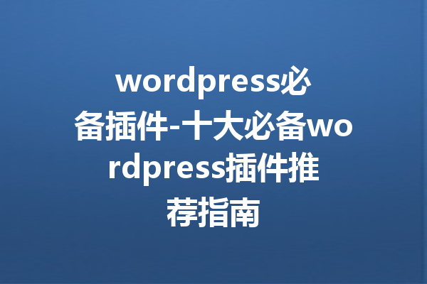 wordpress必备插件-十大必备wordpress插件推荐指南