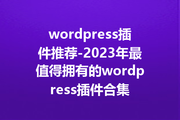 wordpress插件推荐-2023年最值得拥有的wordpress插件合集