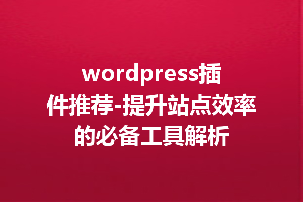 wordpress插件推荐-提升站点效率的必备工具解析