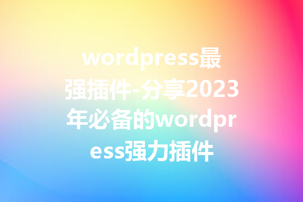 wordpress最强插件-分享2023年必备的wordpress强力插件