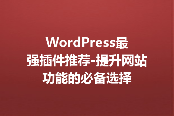 WordPress最强插件推荐-提升网站功能的必备选择