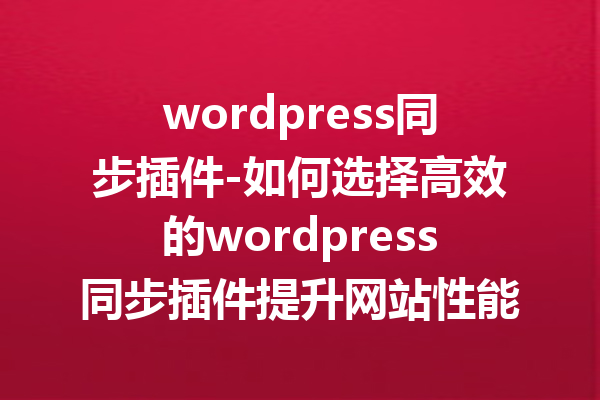 wordpress同步插件-如何选择高效的wordpress同步插件提升网站性能