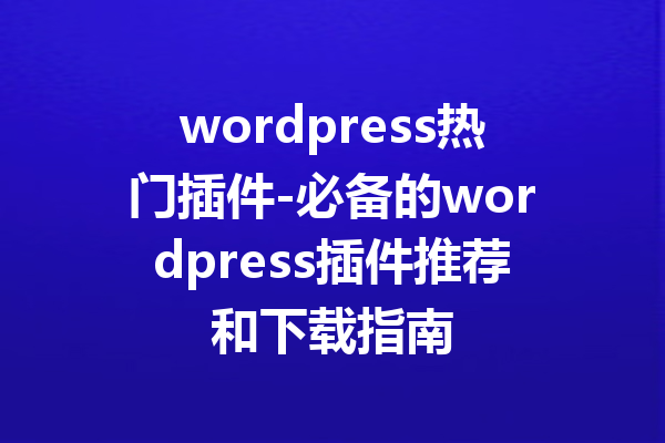 wordpress热门插件-必备的wordpress插件推荐和下载指南