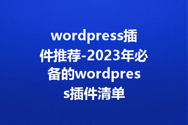 wordpress插件推荐-2023年必备的wordpress插件清单