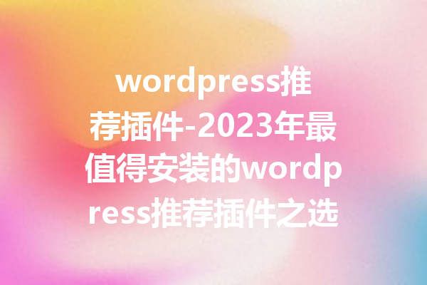 wordpress推荐插件-2023年最值得安装的wordpress推荐插件之选