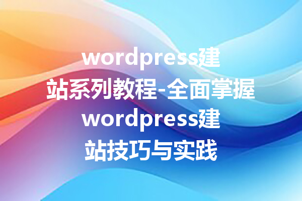 wordpress建站系列教程-全面掌握wordpress建站技巧与实践