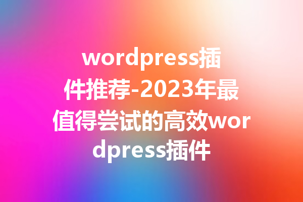 wordpress插件推荐-2023年最值得尝试的高效wordpress插件