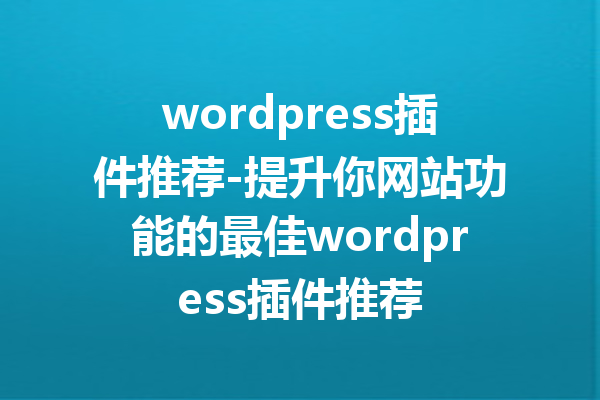 wordpress插件推荐-提升你网站功能的最佳wordpress插件推荐