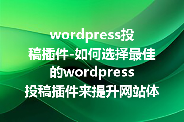 wordpress投稿插件-如何选择最佳的wordpress投稿插件来提升网站体验