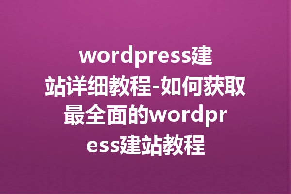 wordpress建站详细教程-如何获取最全面的wordpress建站教程