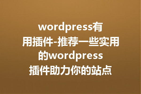 wordpress有用插件-推荐一些实用的wordpress插件助力你的站点