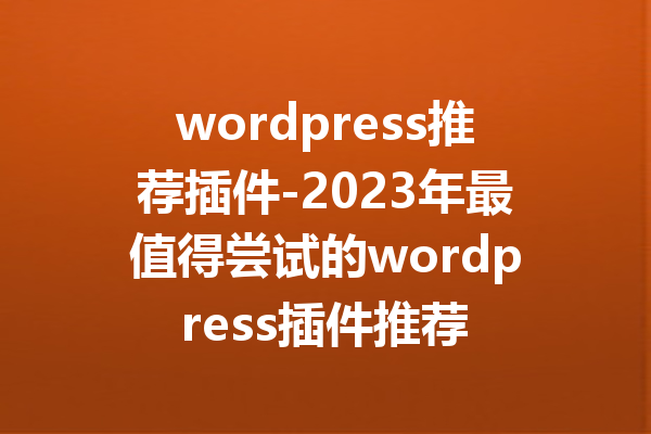 wordpress推荐插件-2023年最值得尝试的wordpress插件推荐