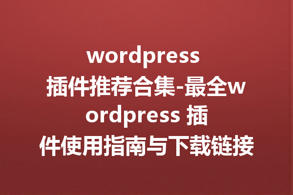 wordpress 插件推荐合集-最全wordpress 插件使用指南与下载链接