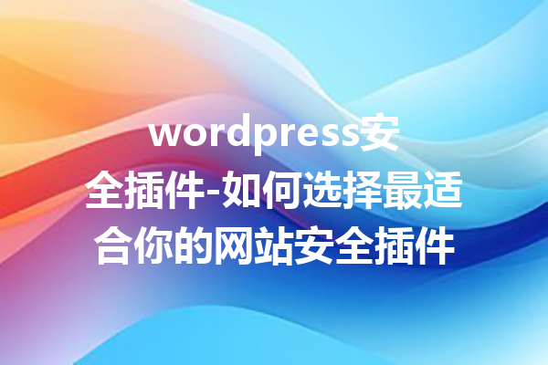 wordpress安全插件-如何选择最适合你的网站安全插件