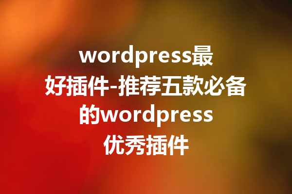 wordpress最好插件-推荐五款必备的wordpress优秀插件