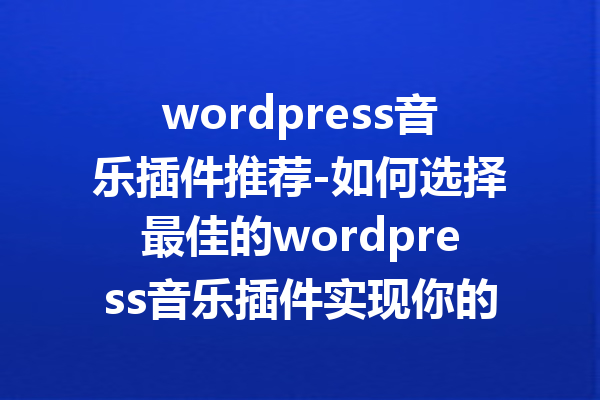 wordpress音乐插件推荐-如何选择最佳的wordpress音乐插件实现你的音乐梦想