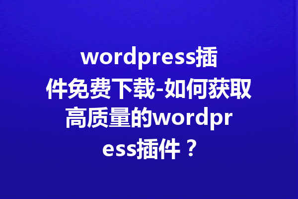 wordpress插件免费下载-如何获取高质量的wordpress插件？