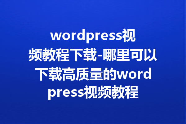 wordpress视频教程下载-哪里可以下载高质量的wordpress视频教程