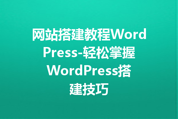 网站搭建教程WordPress-轻松掌握WordPress搭建技巧