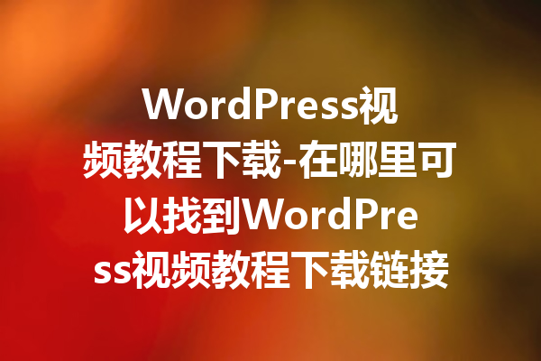 WordPress视频教程下载-在哪里可以找到WordPress视频教程下载链接