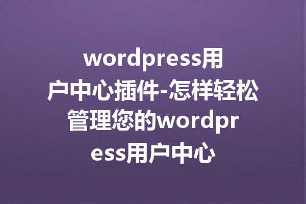 wordpress用户中心插件-怎样轻松管理您的wordpress用户中心