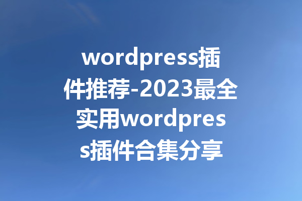 wordpress插件推荐-2023最全实用wordpress插件合集分享