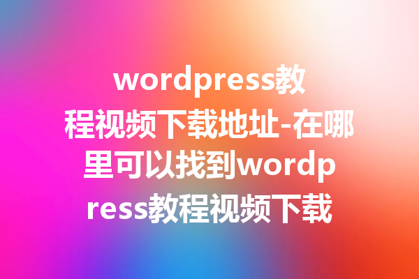 wordpress教程视频下载地址-在哪里可以找到wordpress教程视频下载链接