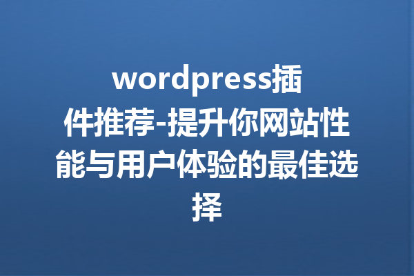 wordpress插件推荐-提升你网站性能与用户体验的最佳选择