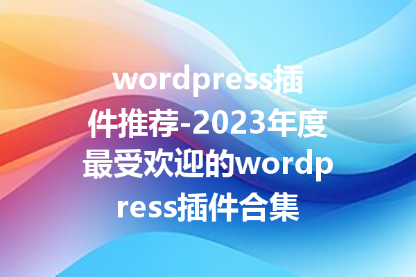 wordpress插件推荐-2023年度最受欢迎的wordpress插件合集