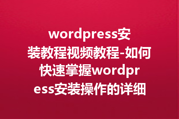 wordpress安装教程视频教程-如何快速掌握wordpress安装操作的详细指南